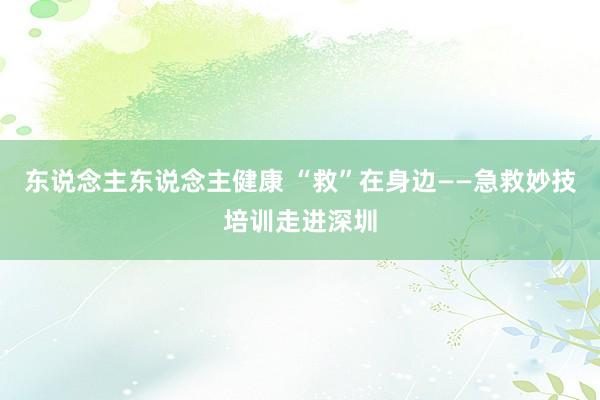 东说念主东说念主健康 “救”在身边——急救妙技培训走进深圳