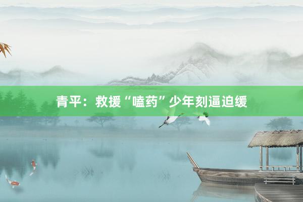 青平：救援“嗑药”少年刻逼迫缓
