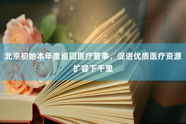 北京初始本年度巡回医疗管事，促进优质医疗资源扩容下千里