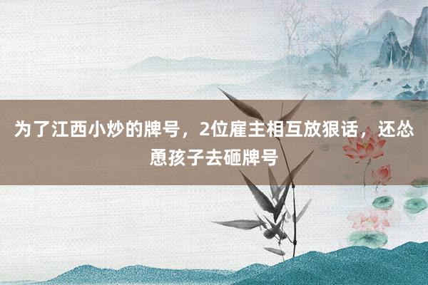 为了江西小炒的牌号，2位雇主相互放狠话，还怂恿孩子去砸牌号
