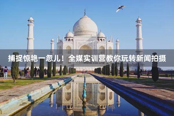 捕捉惊艳一忽儿！全媒实训营教你玩转新闻拍摄