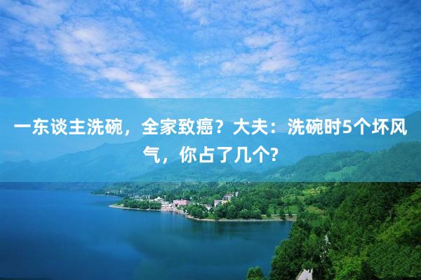 一东谈主洗碗，全家致癌？大夫：洗碗时5个坏风气，你占了几个?
