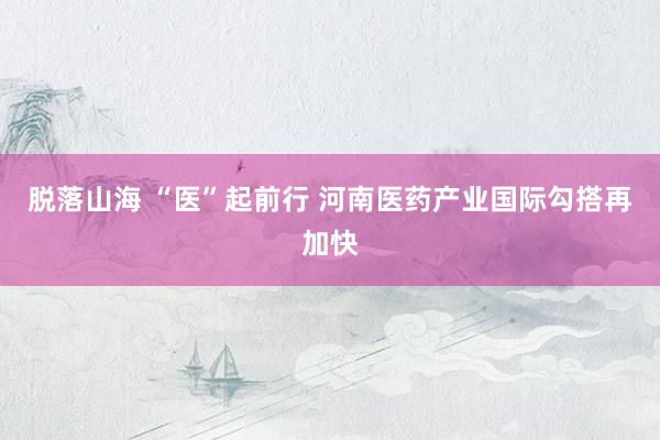 脱落山海 “医”起前行 河南医药产业国际勾搭再加快