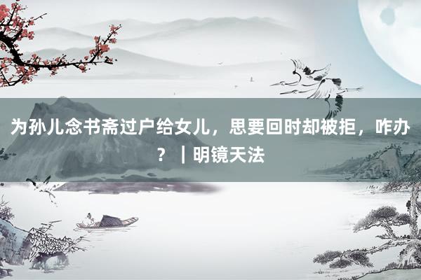 为孙儿念书斋过户给女儿，思要回时却被拒，咋办？｜明镜天法