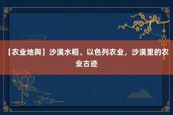 【农业地舆】沙漠水稻、以色列农业，沙漠里的农业古迹