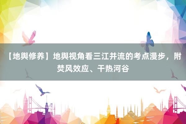 【地舆修养】地舆视角看三江并流的考点漫步，附焚风效应、干热河谷