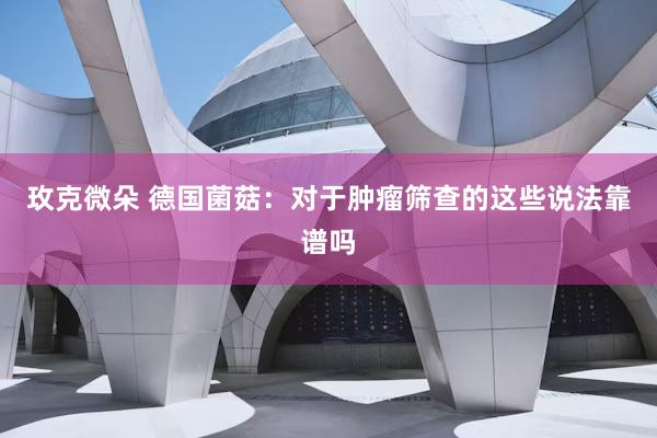 玫克微朵 德国菌菇：对于肿瘤筛查的这些说法靠谱吗