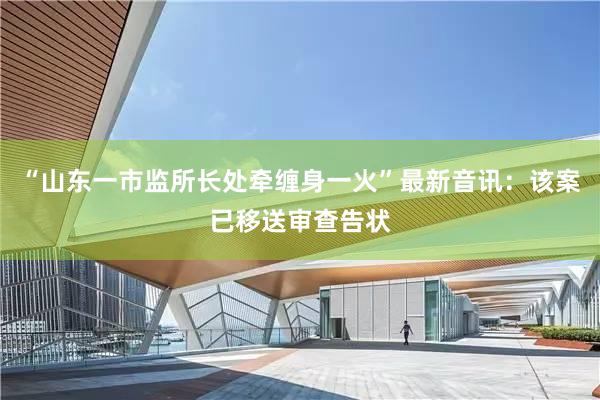 “山东一市监所长处牵缠身一火”最新音讯：该案已移送审查告状