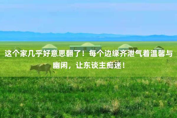 这个家几乎好意思翻了！每个边缘齐泄气着温馨与幽闲，让东谈主痴迷！