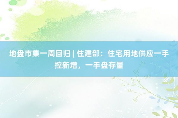 地盘市集一周回归 | 住建部：住宅用地供应一手控新增，一手盘存量