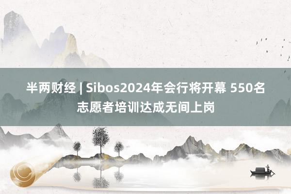 半两财经 | Sibos2024年会行将开幕 550名志愿者培训达成无间上岗