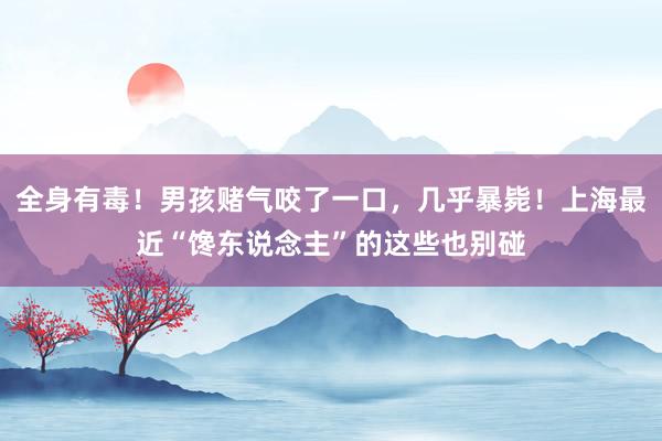 全身有毒！男孩赌气咬了一口，几乎暴毙！上海最近“馋东说念主”的这些也别碰
