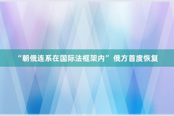 “朝俄连系在国际法框架内” 俄方首度恢复