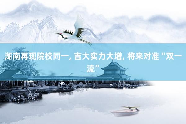 湖南再现院校同一, 吉大实力大增, 将来对准“双一流”