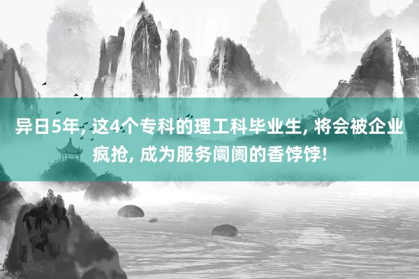异日5年, 这4个专科的理工科毕业生, 将会被企业疯抢, 成为服务阛阓的香饽饽!
