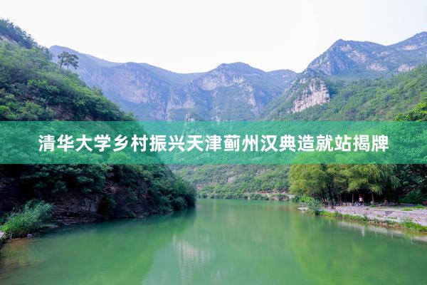 清华大学乡村振兴天津蓟州汉典造就站揭牌