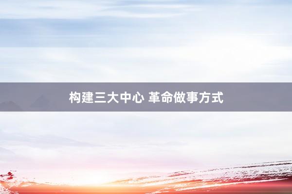 构建三大中心 革命做事方式