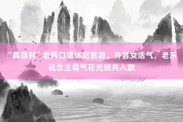 “真自利”老两口退休后旅游，弁言女活气，老东说念主霸气花光统共入款
