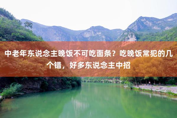 中老年东说念主晚饭不可吃面条？吃晚饭常犯的几个错，好多东说念主中招