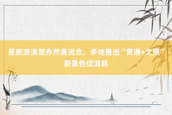 是旅游清楚亦然赛说念，多地推出“贯通+文旅”新景色促消耗