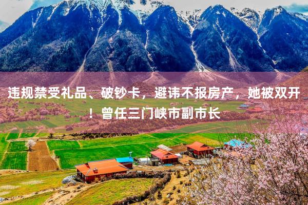 违规禁受礼品、破钞卡，避讳不报房产，她被双开！曾任三门峡市副市长