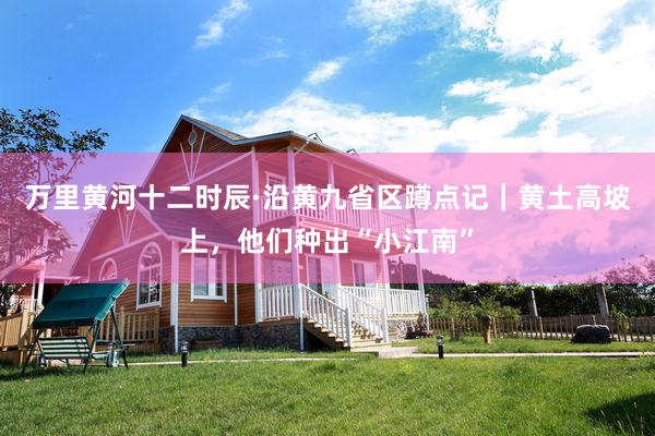 万里黄河十二时辰·沿黄九省区蹲点记｜黄土高坡上，他们种出“小江南”