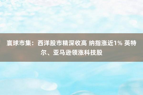 寰球市集：西洋股市精深收高 纳指涨近1% 英特尔、亚马逊领涨科技股