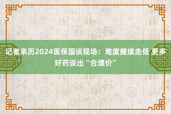 记者亲历2024医保国谈现场：难度握续走低 更多好药谈出“合理价”