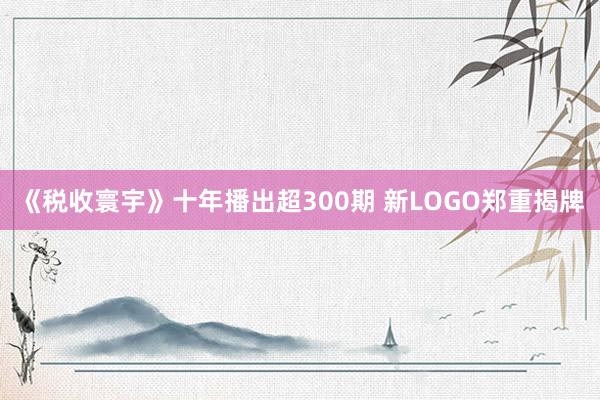 《税收寰宇》十年播出超300期 新LOGO郑重揭牌
