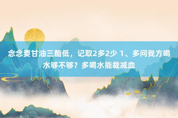 念念要甘油三酯低，记取2多2少 1、多问我方喝水够不够？多喝水能裁减血
