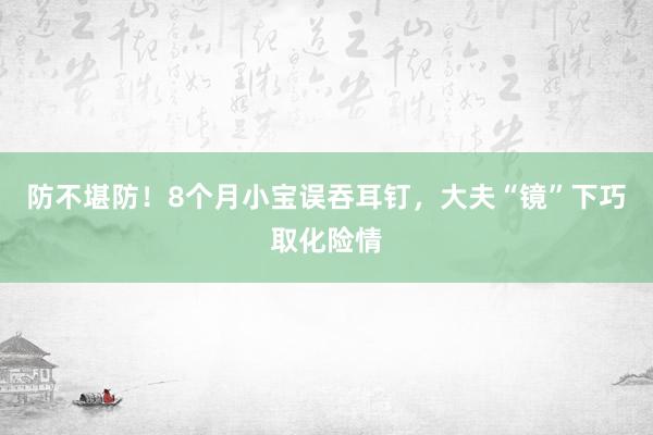 防不堪防！8个月小宝误吞耳钉，大夫“镜”下巧取化险情