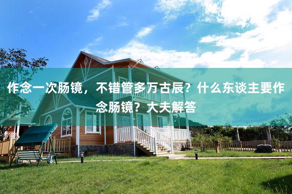 作念一次肠镜，不错管多万古辰？什么东谈主要作念肠镜？大夫解答