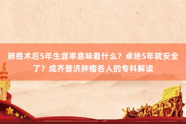 肺癌术后5年生涯率意味着什么？卓绝5年就安全了？成齐普济肿瘤各人的专科解读