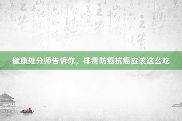 健康处分师告诉你，排毒防癌抗癌应该这么吃