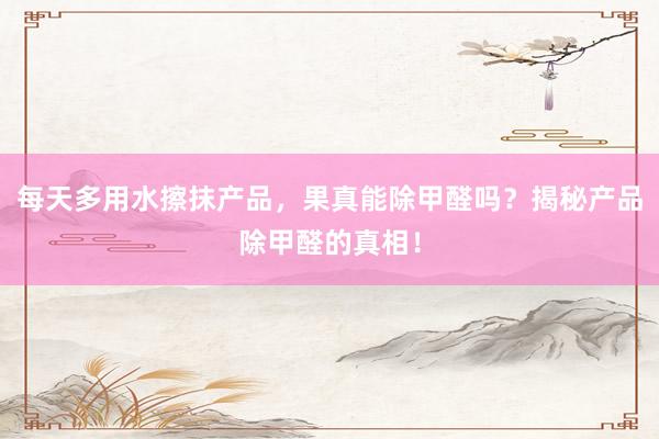 每天多用水擦抹产品，果真能除甲醛吗？揭秘产品除甲醛的真相！