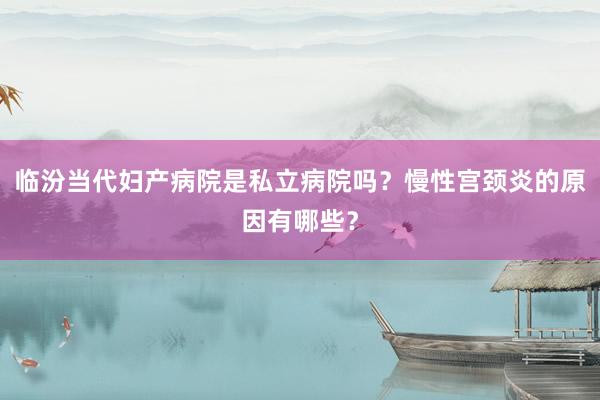 临汾当代妇产病院是私立病院吗？慢性宫颈炎的原因有哪些？