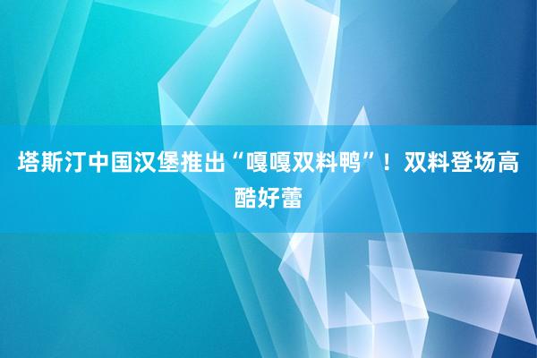 塔斯汀中国汉堡推出“嘎嘎双料鸭”！双料登场高酷好蕾