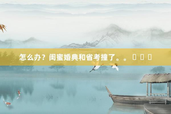 怎么办？闺蜜婚典和省考撞了。。 ​​​