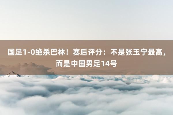 国足1-0绝杀巴林！赛后评分：不是张玉宁最高，而是中国男足14号