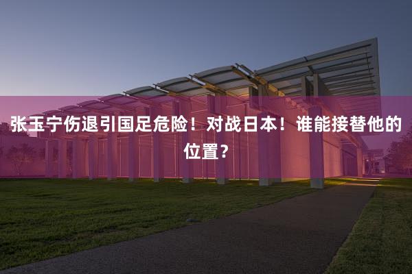 张玉宁伤退引国足危险！对战日本！谁能接替他的位置？