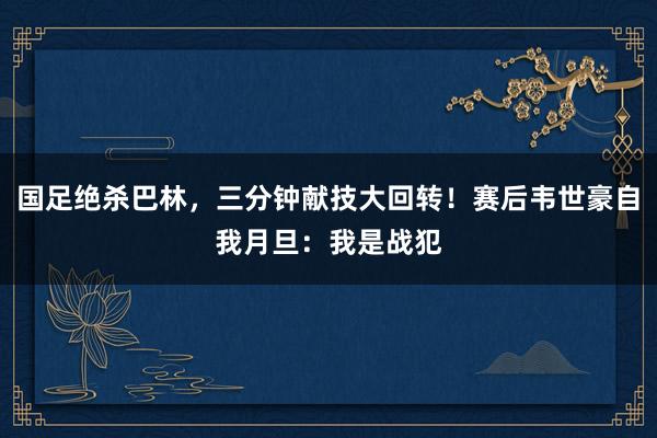 国足绝杀巴林，三分钟献技大回转！赛后韦世豪自我月旦：我是战犯