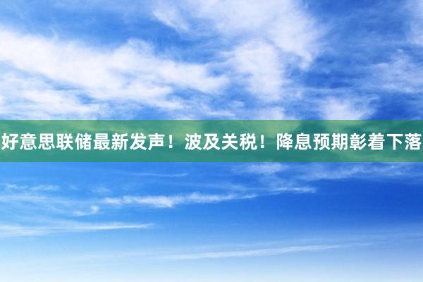 好意思联储最新发声！波及关税！降息预期彰着下落
