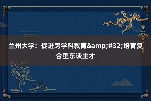 兰州大学：促进跨学科教育&#32;培育复合型东谈主才