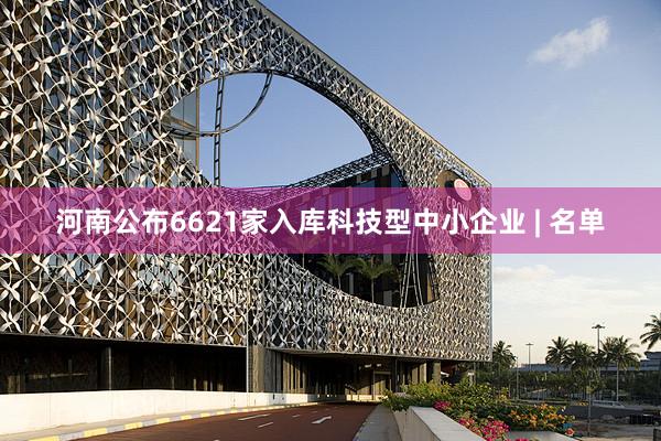 河南公布6621家入库科技型中小企业 | 名单