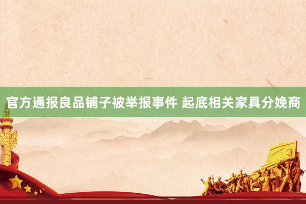 官方通报良品铺子被举报事件 起底相关家具分娩商