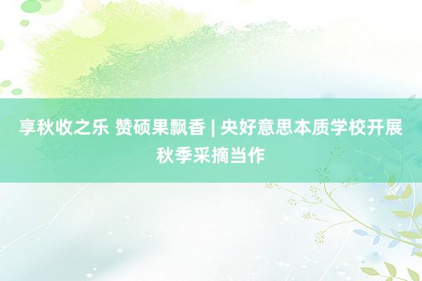 享秋收之乐 赞硕果飘香 | 央好意思本质学校开展秋季采摘当作