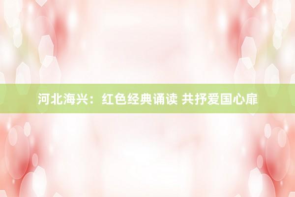 河北海兴：红色经典诵读 共抒爱国心扉