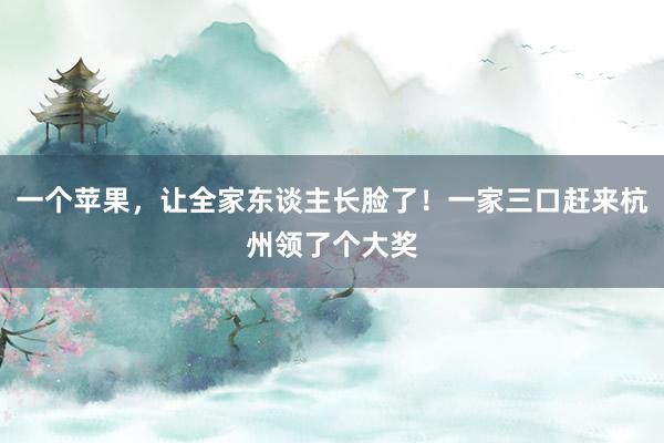一个苹果，让全家东谈主长脸了！一家三口赶来杭州领了个大奖