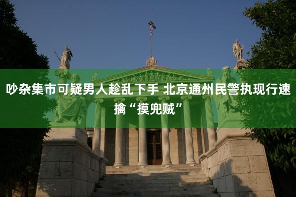 吵杂集市可疑男人趁乱下手 北京通州民警执现行速擒“摸兜贼”