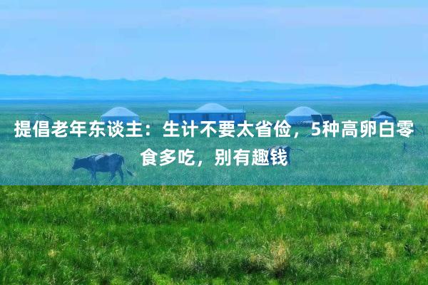 提倡老年东谈主：生计不要太省俭，5种高卵白零食多吃，别有趣钱
